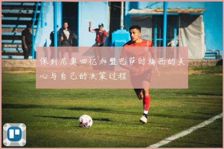 保利尼奥回忆加盟巴萨时梅西的关心与自己的决策过程
