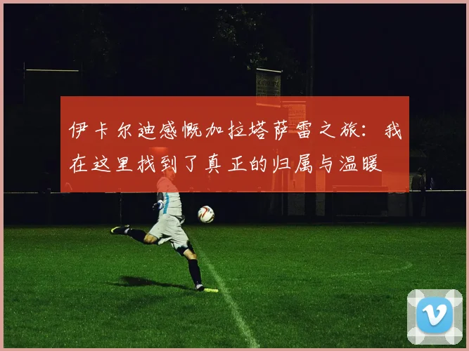 伊卡尔迪感慨加拉塔萨雷之旅：我在这里找到了真正的归属与温暖