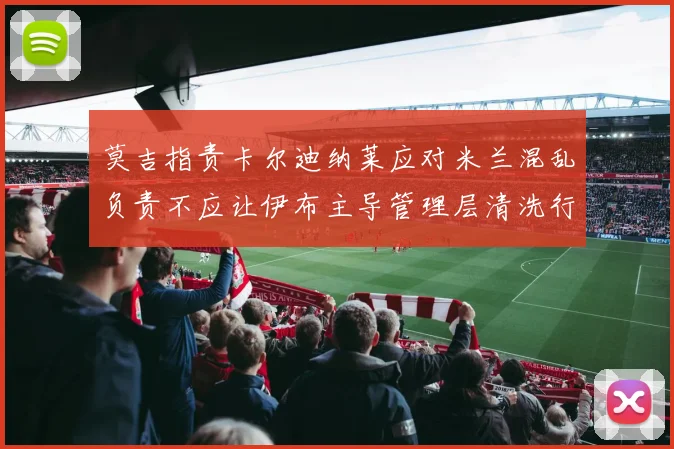 莫吉指责卡尔迪纳莱应对米兰混乱负责不应让伊布主导管理层清洗行动