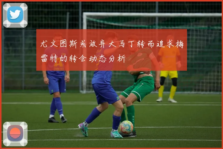 尤文图斯或放弃大马丁转而追求梅雷特的转会动态分析