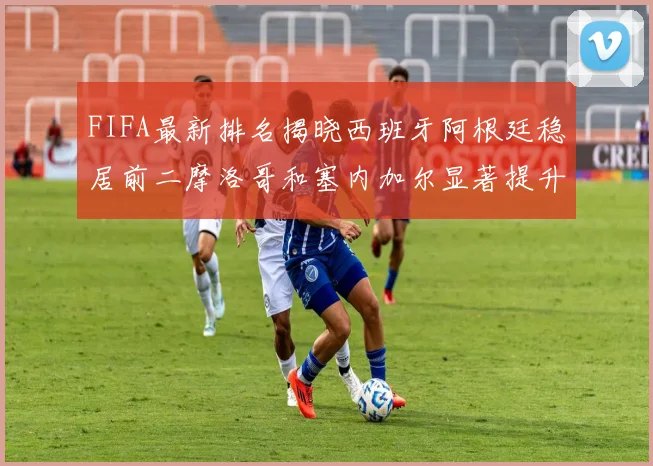 FIFA最新排名揭晓西班牙阿根廷稳居前二摩洛哥和塞内加尔显著提升