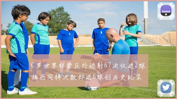C罗世界杯禁区外远射67次仅进2球梅西同样次数却进6球创历史纪录