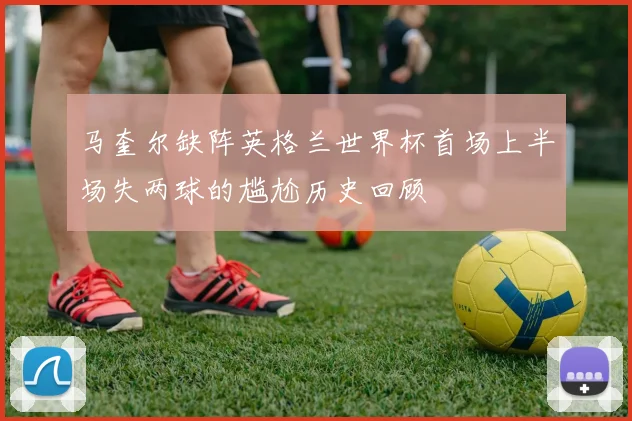 马奎尔缺阵英格兰世界杯首场上半场失两球的尴尬历史回顾