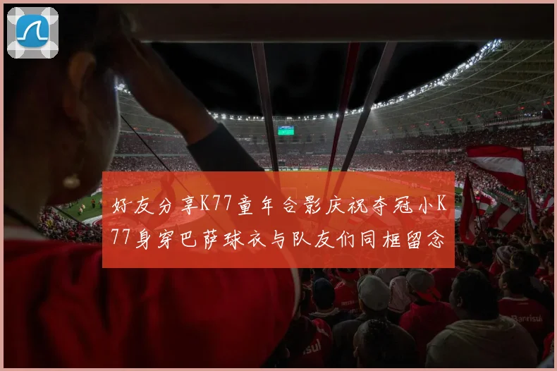 好友分享K77童年合影庆祝夺冠小K77身穿巴萨球衣与队友们同框留念