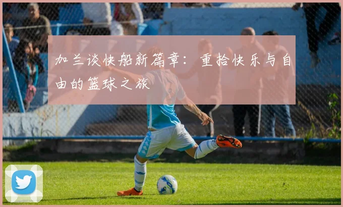 加兰谈快船新篇章：重拾快乐与自由的篮球之旅