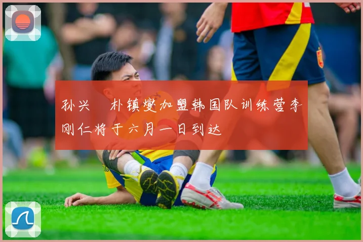孙兴慜朴镇燮加盟韩国队训练营李刚仁将于六月一日到达