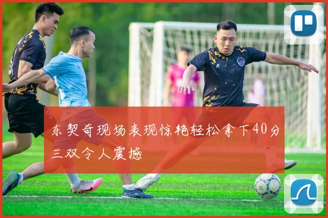 东契奇现场表现惊艳轻松拿下40分三双令人震撼