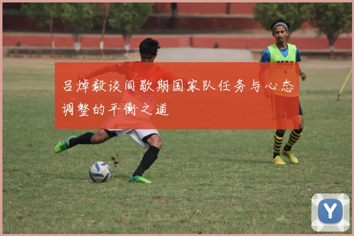 吕焯毅谈间歇期国家队任务与心态调整的平衡之道