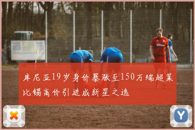 库尼亚19岁身价暴涨至150万瑞超莱比锡高价引进成新星之选