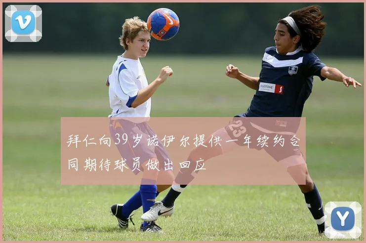 拜仁向39岁诺伊尔提供一年续约合同期待球员做出回应