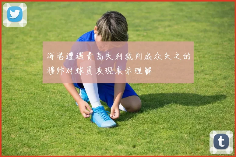 海港遭遇青岛失利裁判成众矢之的穆帅对球员表现表示理解