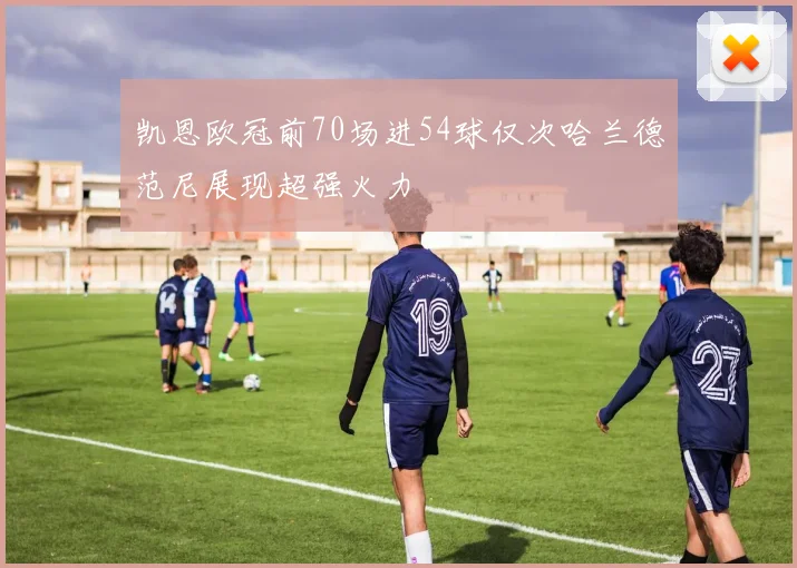 凯恩欧冠前70场进54球仅次哈兰德范尼展现超强火力