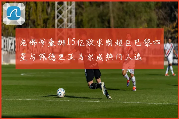 老佛爷豪掷15亿欧求购超巨巴黎四星与佩德里亚马尔成热门人选