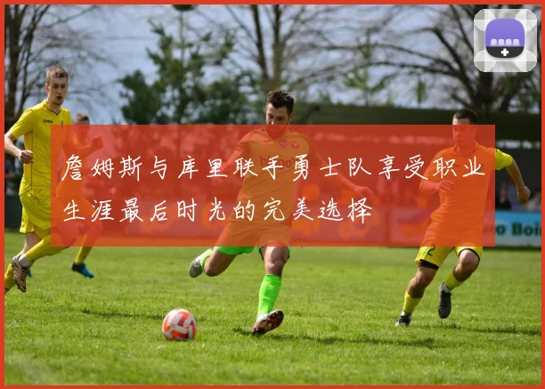 詹姆斯与库里联手勇士队享受职业生涯最后时光的完美选择