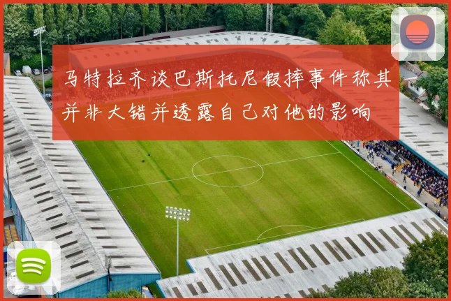 马特拉齐谈巴斯托尼假摔事件称其并非大错并透露自己对他的影响