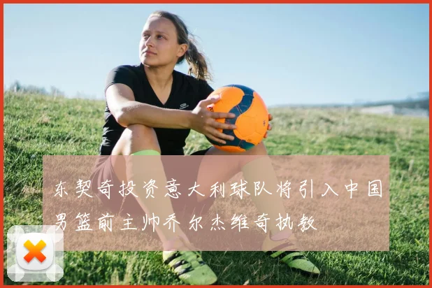 东契奇投资意大利球队将引入中国男篮前主帅乔尔杰维奇执教