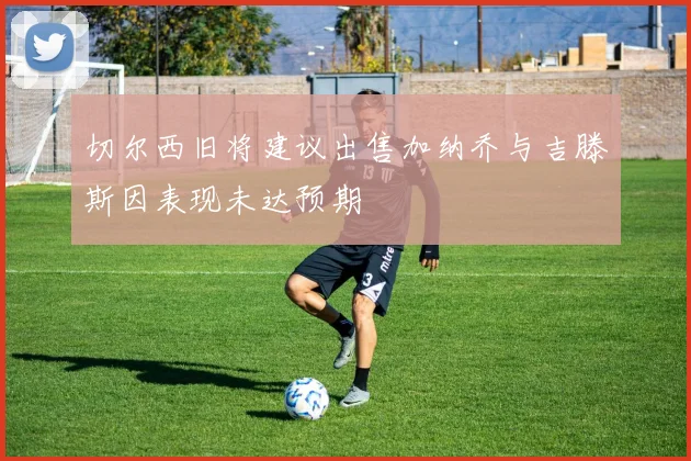 切尔西旧将建议出售加纳乔与吉滕斯因表现未达预期