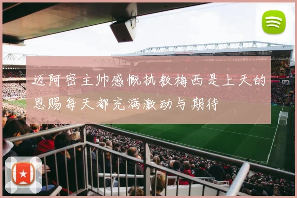迈阿密主帅感慨执教梅西是上天的恩赐每天都充满激动与期待