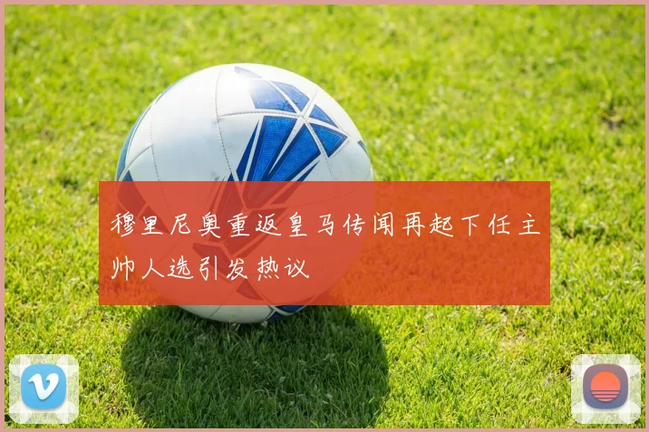 穆里尼奥重返皇马传闻再起下任主帅人选引发热议
