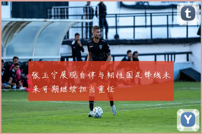 张玉宁展现自律与韧性国足锋线未来可期继续担当重任