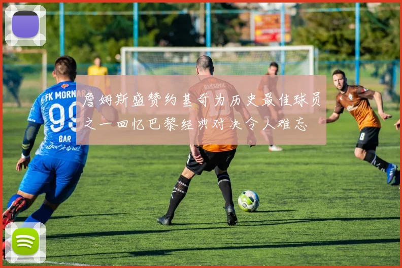 詹姆斯盛赞约基奇为历史最佳球员之一回忆巴黎经典对决令人难忘