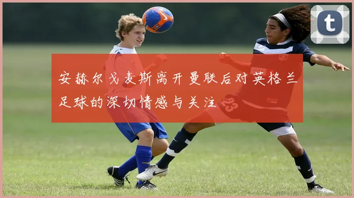 安赫尔戈麦斯离开曼联后对英格兰足球的深切情感与关注